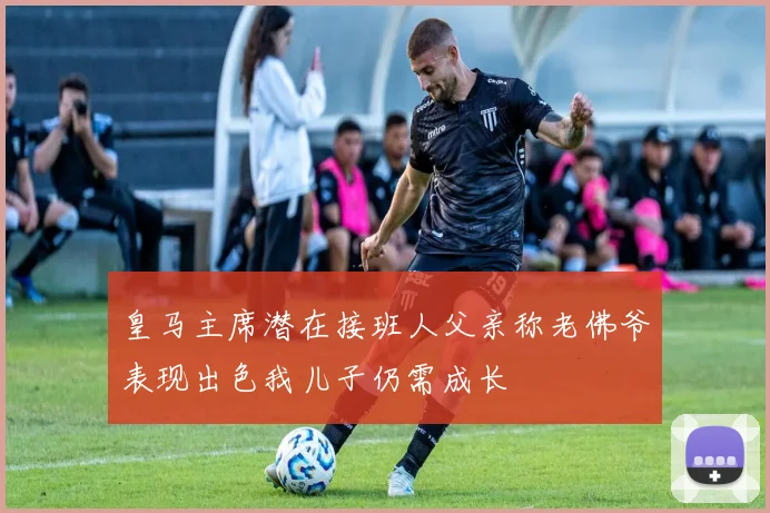 皇马主席潜在接班人父亲称老佛爷表现出色我儿子仍需成长