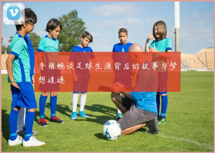 李丽畅谈足球生涯背后的故事与梦想追逐