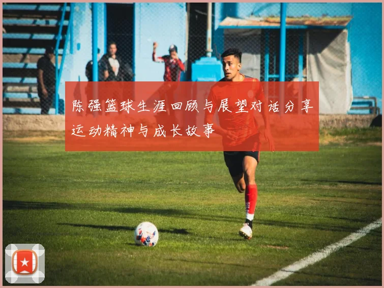 陈强篮球生涯回顾与展望对话分享运动精神与成长故事