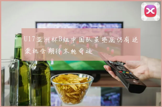 U17亚洲杯B组中国队虽垫底仍有逆袭机会期待末轮奇迹